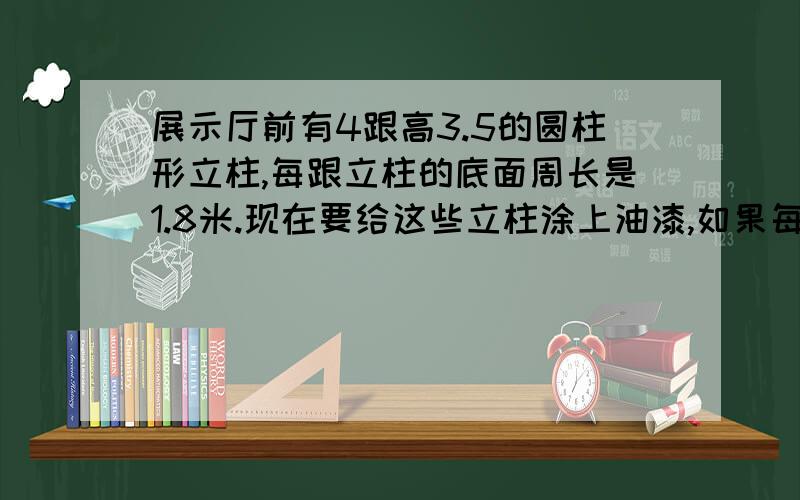 展示厅前有4跟高3.5的圆柱形立柱,每跟立柱的底面周长是1.8米.现在要给这些立柱涂上油漆,如果每平方米用油漆0.5千克,一共要用油漆多少千克