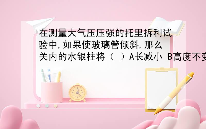 在测量大气压压强的托里拆利试验中,如果使玻璃管倾斜,那么关内的水银柱将（ ）A长减小 B高度不变 C高度增大 D高度减小