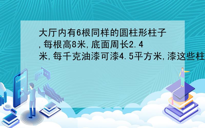 大厅内有6根同样的圆柱形柱子,每根高8米,底面周长2.4米,每千克油漆可漆4.5平方米,漆这些柱子需要油漆多少千克?