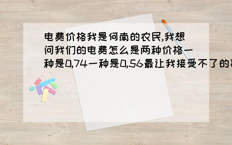 电费价格我是何南的农民,我想问我们的电费怎么是两种价格一种是0,74一种是0,56最让我接受不了的事每月电费都不对,我们农村没什么用电每月电费都如此的高,这几个月还多抄我们一百多度