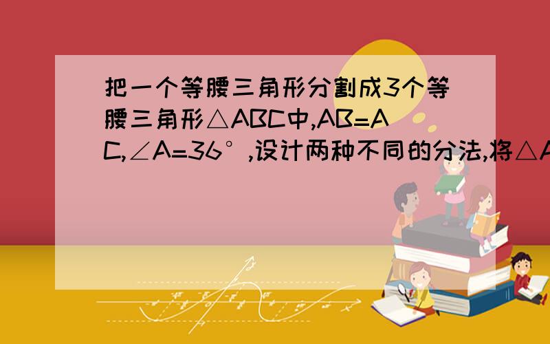 把一个等腰三角形分割成3个等腰三角形△ABC中,AB=AC,∠A=36°,设计两种不同的分法,将△ABC分割成,使得每个三角形都是等腰三角形