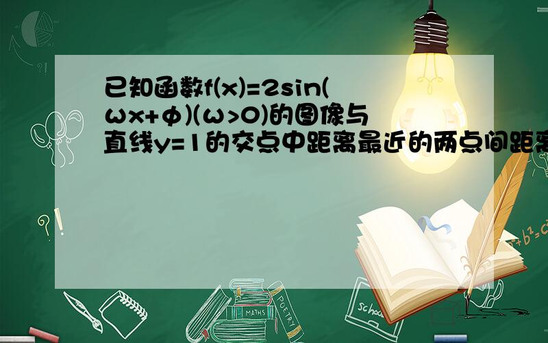 已知函数f(x)=2sin(ωx+φ)(ω>0)的图像与直线y=1的交点中距离最近的两点间距离为π/3,那么ω等于?