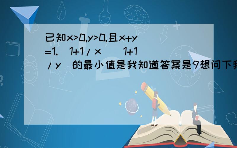 已知x>0,y>0,且x+y=1.(1+1/x)(1+1/y)的最小值是我知道答案是9想问下我自己算的为什么不对?我的把x+y=1带到1/x和1/y里,就变成了（1+y/x）（1+x/y）然后用均值不等式求个最大值的出来是4哪里出了错