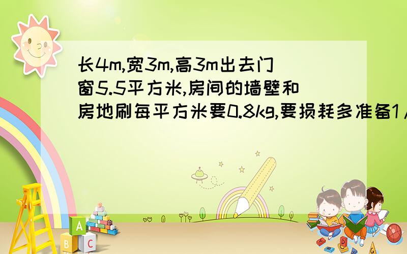 长4m,宽3m,高3m出去门窗5.5平方米,房间的墙壁和房地刷每平方米要0.8kg,要损耗多准备1/8,要多少kg油漆