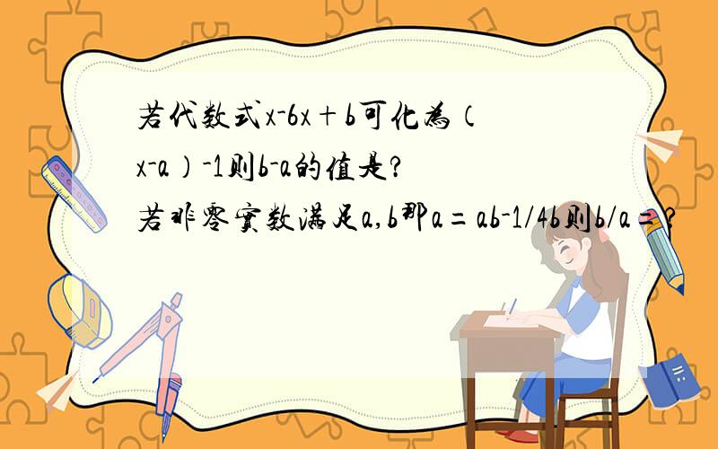 若代数式x-6x+b可化为（x-a）-1则b-a的值是?若非零实数满足a,b那a=ab-1/4b则b/a=?