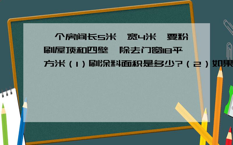 一个房间长5米,宽4米,要粉刷屋顶和四壁,除去门窗18平方米（1）刷涂料面积是多少?（2）如果每平方米需要涂料0.4千克,每千克涂料8元,买涂料需多少元?（3）粉刷房间的雇工费是涂料的十分之