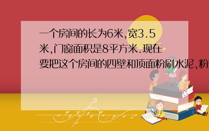 一个房间的长为6米,宽3.5米,门窗面积是8平方米.现在要把这个房间的四壁和顶面粉刷水泥,粉刷水泥的面积是多少平方米?如果每平方米需要水泥4千克,一共要水泥多少千克?