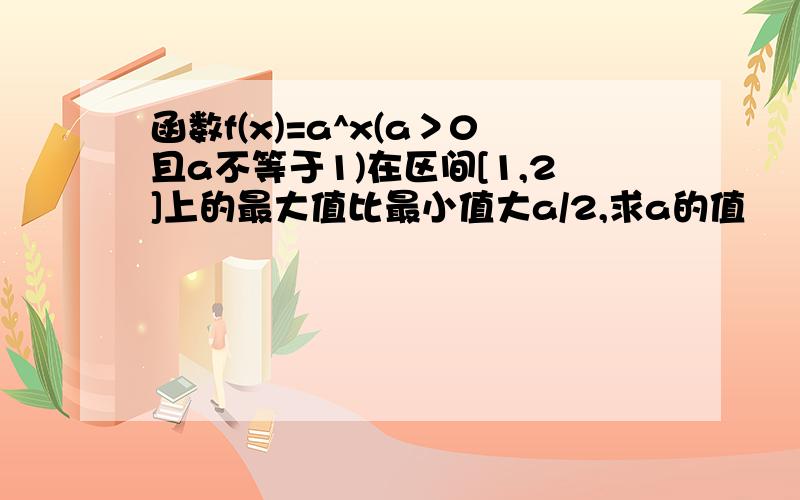 函数f(x)=a^x(a＞0且a不等于1)在区间[1,2]上的最大值比最小值大a/2,求a的值