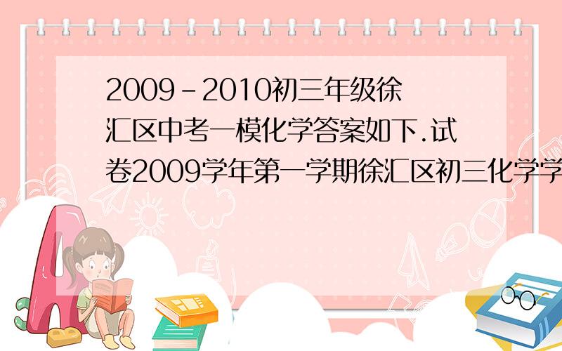 2009-2010初三年级徐汇区中考一模化学答案如下.试卷2009学年第一学期徐汇区初三化学学习能力诊断试卷（90分钟完成 满分100分） 2009.12相对原子质量：H-1 O-16 C-12 N-14 Cl-35.5 Na-23 Ca-40 Fe-56 Cu-64一