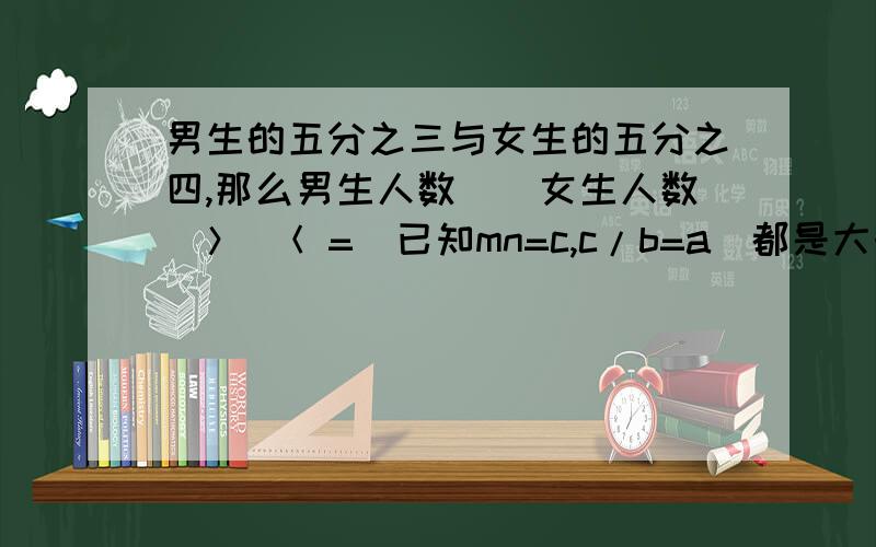 男生的五分之三与女生的五分之四,那么男生人数（）女生人数（＞ ＜ =）已知mn=c,c/b=a(都是大于0的自然数）下面比例式中正确的是（） 1.n分之m=a分之b    2.m分之n=b分之a   3.a分之n=b分之m    4.a