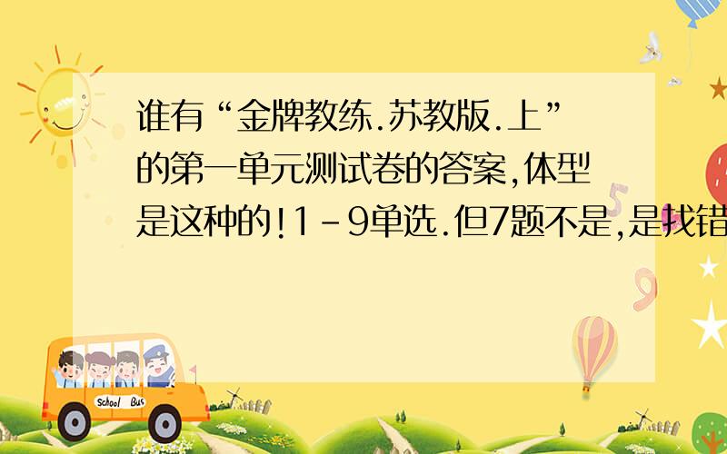 谁有“金牌教练.苏教版.上”的第一单元测试卷的答案,体型是这种的!1-9单选.但7题不是,是找错别字.10题诗什么语言表达与运用1有一个漫画是狮子和一个人,狮子大开口的!第二大题阅读理解.