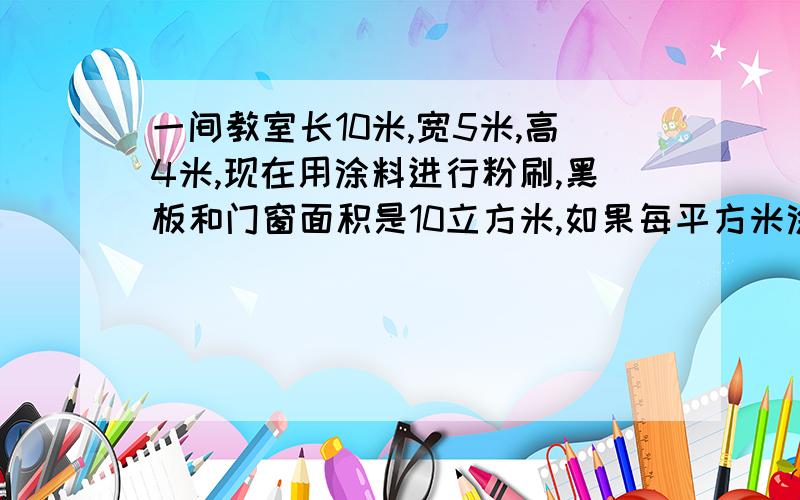 一间教室长10米,宽5米,高4米,现在用涂料进行粉刷,黑板和门窗面积是10立方米,如果每平方米涂料0.6千克,共多少千克涂料