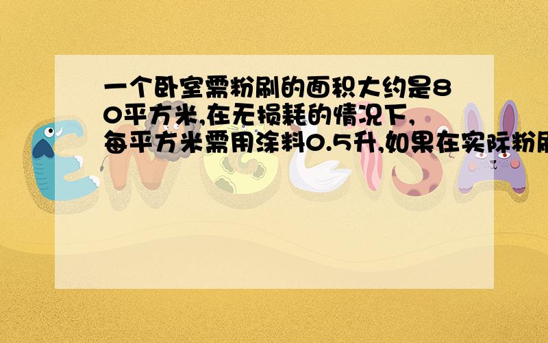 一个卧室需粉刷的面积大约是80平方米,在无损耗的情况下,每平方米需用涂料0.5升,如果在实际粉刷时有1╱10的损耗,共需要涂料多少升?