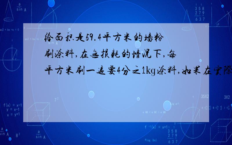 给面积是59.4平方米的墙粉刷涂料,在无损耗的情况下,每平方米刷一遍要4分之1㎏涂料,如果在实际粉刷过程中有百分之10的损耗,那么粉刷两遍要涂料多少千克?