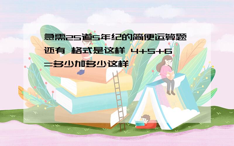 急需25道5年纪的简便运算题还有 格式是这样 4+5+6=多少加多少这样