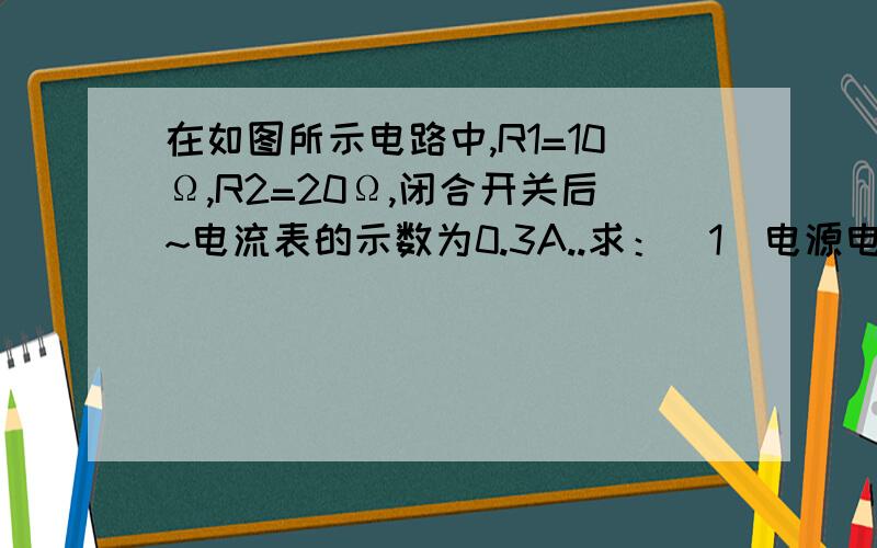 在如图所示电路中,R1=10Ω,R2=20Ω,闭合开关后~电流表的示数为0.3A..求：（1）电源电压时多少?（2)通过R2的电流是多少?（3）R2的电功率是多少?