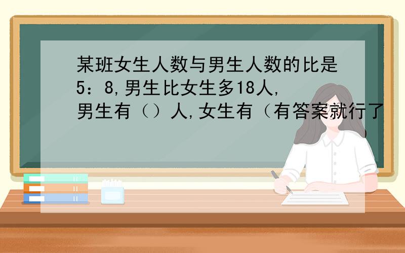 某班女生人数与男生人数的比是5：8,男生比女生多18人,男生有（）人,女生有（有答案就行了