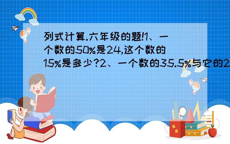 列式计算.六年级的题!1、一个数的50%是24,这个数的15%是多少?2、一个数的35.5%与它的20%的和是44.4,求这个数.3、3分之2的37.5%减去4分之1的40%,差是多少?4、3分之1与4分之1的和除2.8与25%的积,商是多