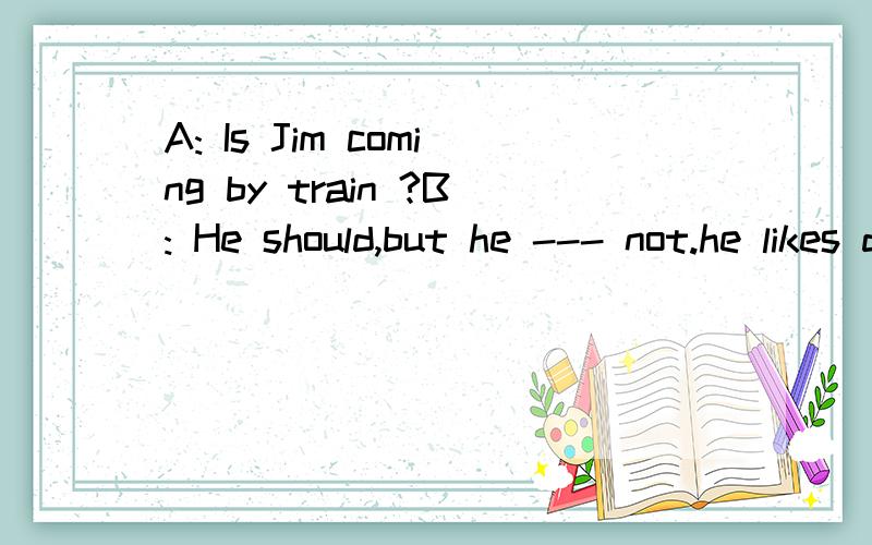 A: Is Jim coming by train ?B: He should,but he --- not.he likes driving his car.A.can  B.may  C.must  D need