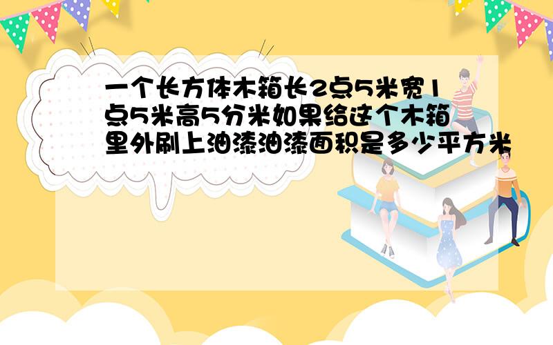 一个长方体木箱长2点5米宽1点5米高5分米如果给这个木箱里外刷上油漆油漆面积是多少平方米