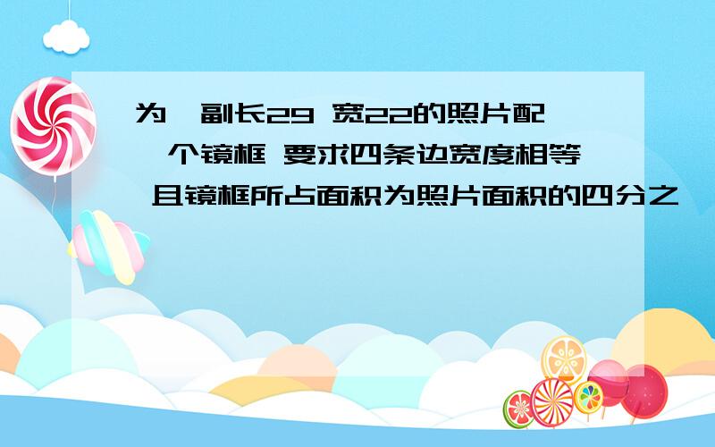 为一副长29 宽22的照片配一个镜框 要求四条边宽度相等 且镜框所占面积为照片面积的四分之一为一副长29 宽22的照片配一个镜框 要求四条边宽度相等 且镜框所占面积为照片面积的四分之一