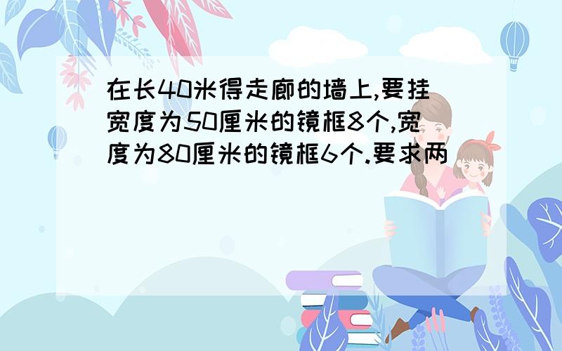 在长40米得走廊的墙上,要挂宽度为50厘米的镜框8个,宽度为80厘米的镜框6个.要求两