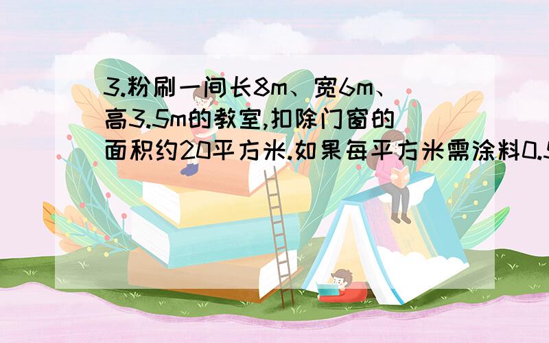 3.粉刷一间长8m、宽6m、高3.5m的教室,扣除门窗的面积约20平方米.如果每平方米需涂料0.5kg,那么粉刷这间教室共需多少kg?