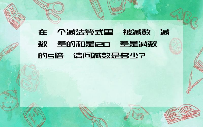 在一个减法算式里,被减数、减数、差的和是120,差是减数的5倍,请问减数是多少?