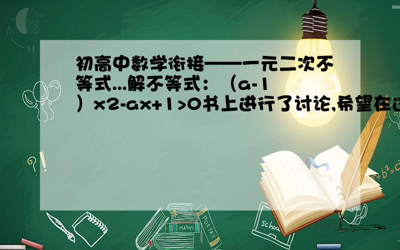 初高中数学衔接——一元二次不等式...解不等式：（a-1）x2-ax+1>0书上进行了讨论,希望在过程中把思路、根据讲得更明白点.3Q!