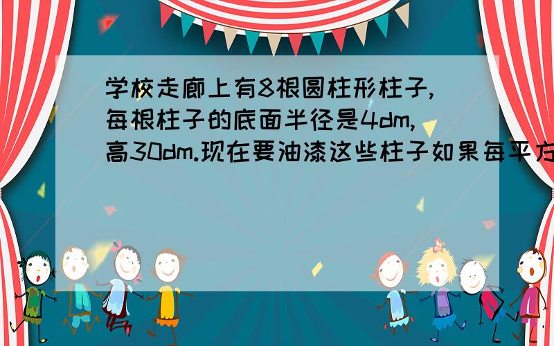 学校走廊上有8根圆柱形柱子,每根柱子的底面半径是4dm,高30dm.现在要油漆这些柱子如果每平方分米用油漆0.25千克,共需要油漆多少千克