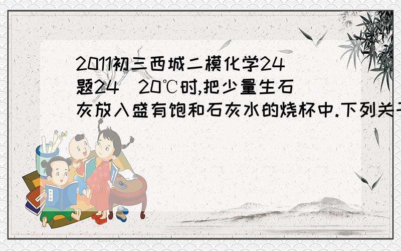 2011初三西城二模化学24题24．20℃时,把少量生石灰放入盛有饱和石灰水的烧杯中.下列关于烧杯中溶液的叙述错误的是A．溶剂的质量一定减小 B．溶质的质量一定减小 C．溶液一定变浑浊 D．溶