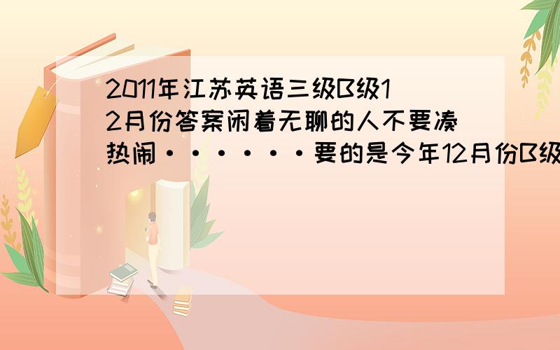 2011年江苏英语三级B级12月份答案闲着无聊的人不要凑热闹······要的是今年12月份B级答案,明天就考了！