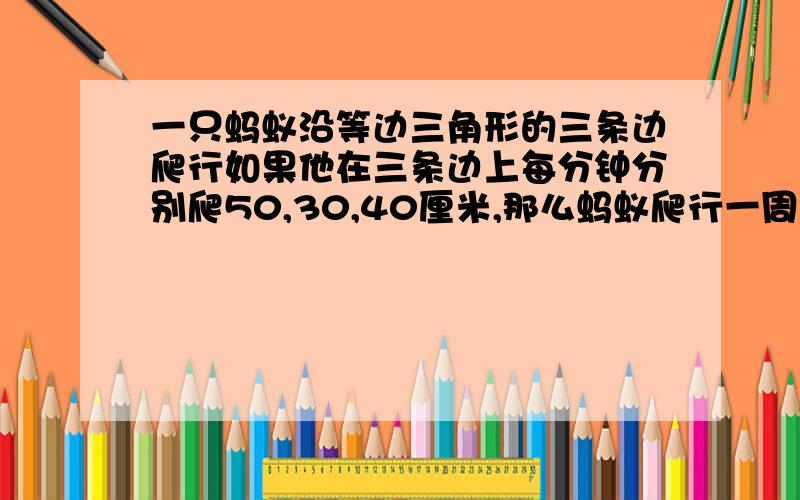 一只蚂蚁沿等边三角形的三条边爬行如果他在三条边上每分钟分别爬50,30,40厘米,那么蚂蚁爬行一周平均每分钟爬行多少厘米