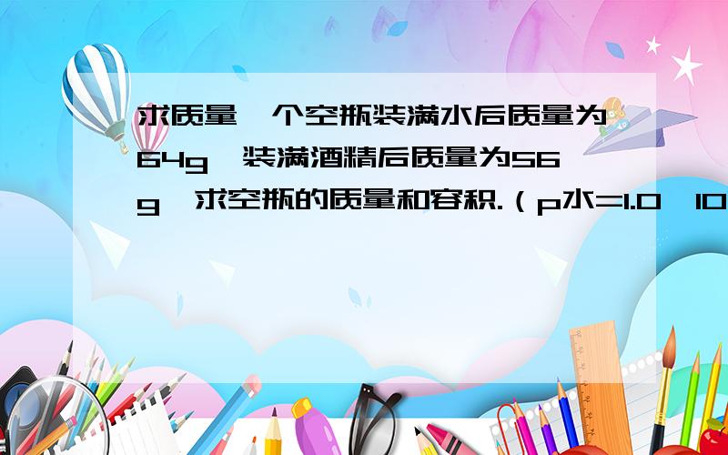 求质量一个空瓶装满水后质量为64g,装满酒精后质量为56g,求空瓶的质量和容积.（p水=1.0×10的三次方,p酒精=0.8×10的三次方kg/m三次方）【这是大题,
