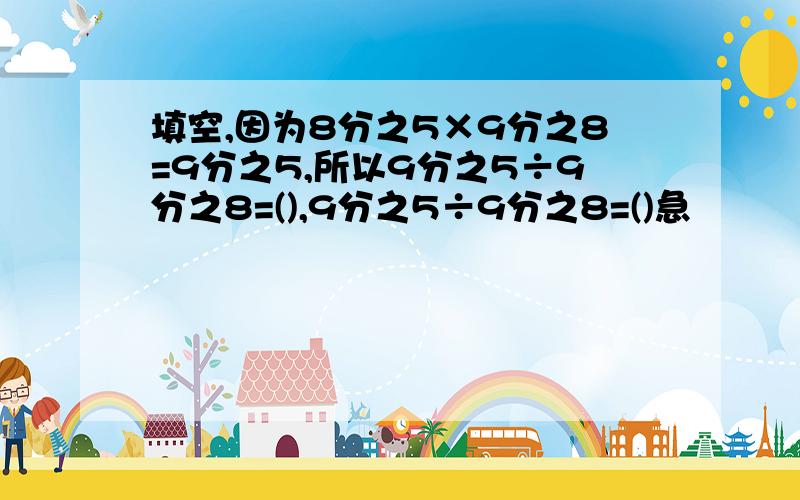 填空,因为8分之5×9分之8=9分之5,所以9分之5÷9分之8=(),9分之5÷9分之8=()急