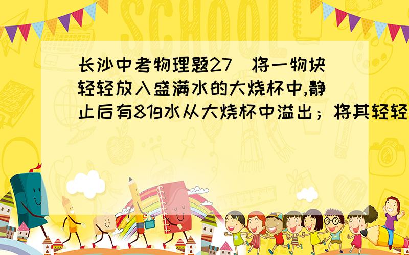 长沙中考物理题27．将一物块轻轻放入盛满水的大烧杯中,静止后有81g水从大烧杯中溢出；将其轻轻放入盛满酒精的大烧杯中,静止后有72g酒精从大烧杯中溢出.已知ρ酒精=0.8×103kg/m3,则物块在水