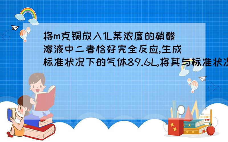 将m克铜放入1L某浓度的硝酸溶液中二者恰好完全反应,生成标准状况下的气体89.6L,将其与标准状况下33.6L的O2混合后倒置于水中可全部被水吸收.求铜的质量和硝酸的物质的量浓度.