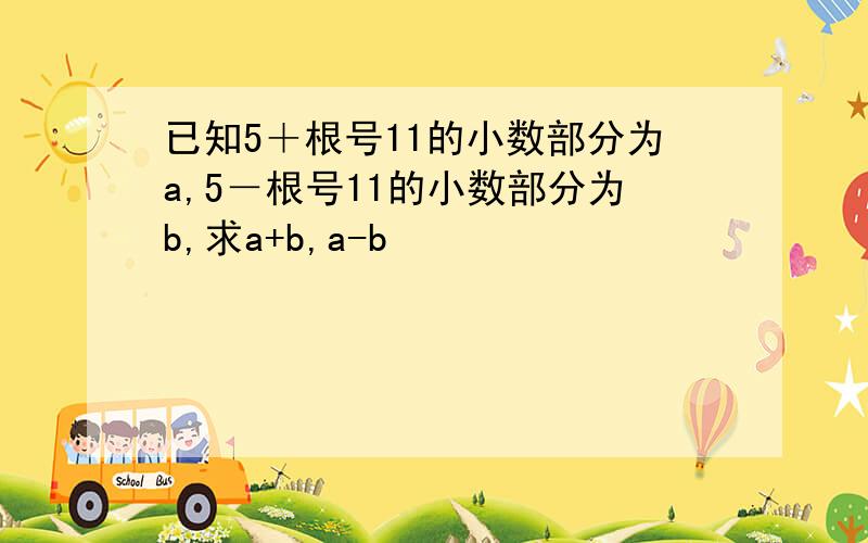 已知5＋根号11的小数部分为a,5－根号11的小数部分为b,求a+b,a-b