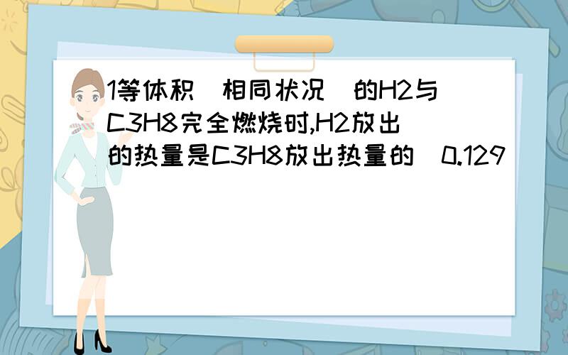 1等体积(相同状况)的H2与C3H8完全燃烧时,H2放出的热量是C3H8放出热量的（0.129   )倍.2H2(g)＋O2(g)→2H2O(l)+572 kJ   , C3H8（g)+502(g)→3CO2（g)+4H2O（l) +2220kJ />2.50mL1.0mol/L HCl跟50mL1.1mol /L NaOH 溶液进行中和