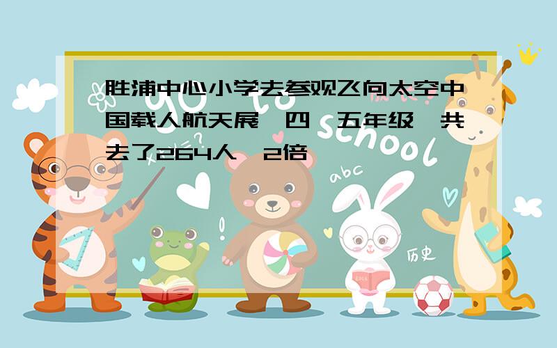 胜浦中心小学去参观飞向太空中国载人航天展,四、五年级一共去了264人,2倍,