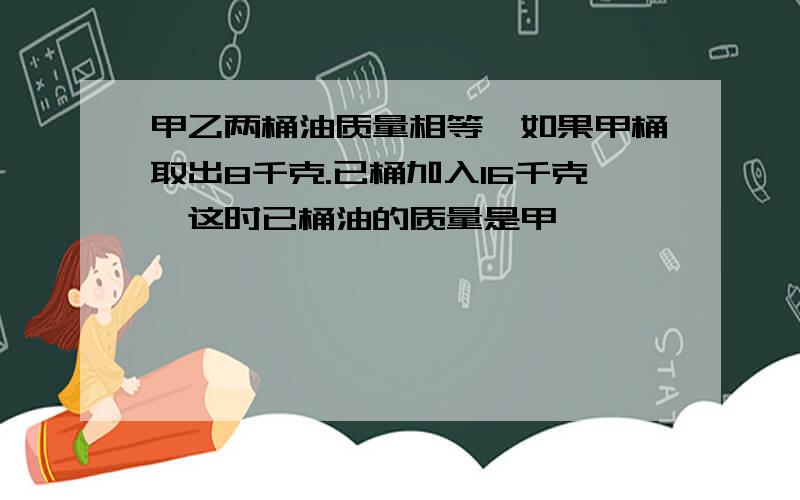 甲乙两桶油质量相等,如果甲桶取出8千克.已桶加入16千克,这时已桶油的质量是甲