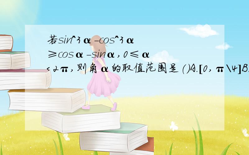 若sin^3α-cos^3α≥cosα-sinα,0≤α＜2π,则角α的取值范围是()A.[0,π\4]B.[π\4,π]C.[π\4,5π\4]D.[π\4,3π\2]