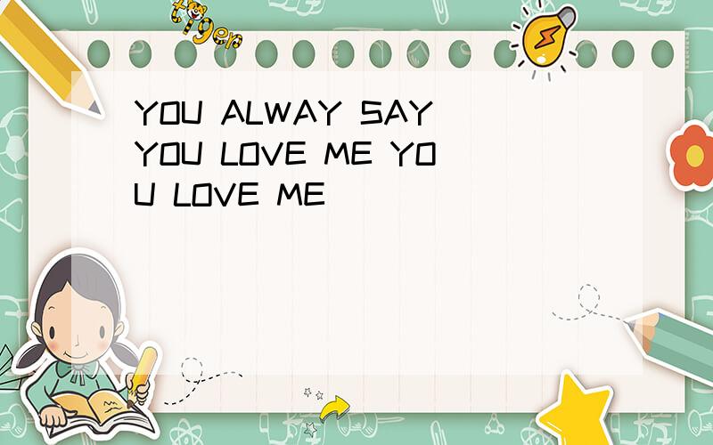 YOU ALWAY SAY YOU LOVE ME YOU LOVE ME