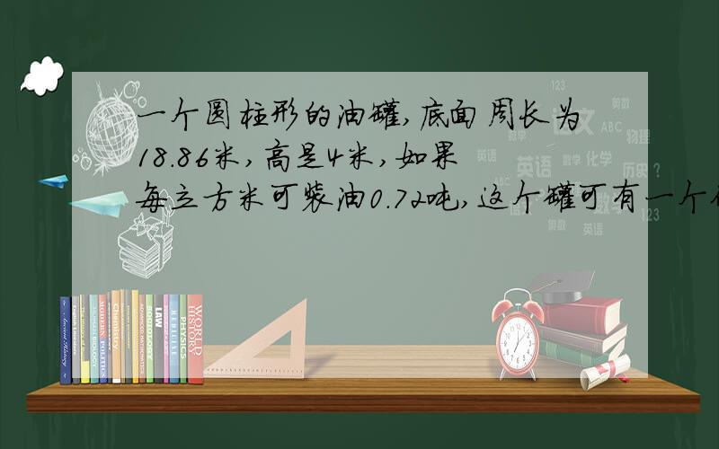 一个圆柱形的油罐,底面周长为18.86米,高是4米,如果每立方米可装油0.72吨,这个罐可有一个体积是360立方厘米的铁块,沉没在底面积是80平方厘米的圆柱形容器的水中,水面刚好满容器的上口沿.如