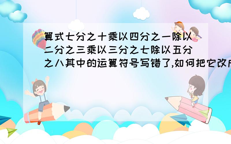 算式七分之十乘以四分之一除以二分之三乘以三分之七除以五分之八其中的运算符号写错了,如何把它改成正确式子?