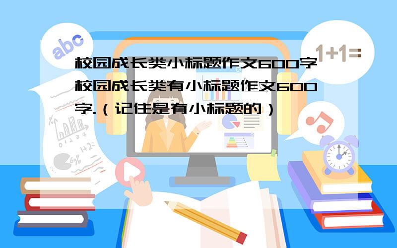 校园成长类小标题作文600字校园成长类有小标题作文600字.（记住是有小标题的）