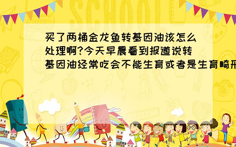 买了两桶金龙鱼转基因油该怎么处理啊?今天早晨看到报道说转基因油经常吃会不能生育或者是生育畸形.但是我家买了两桶怎么处理呢?请正面回答.不要开玩笑.因为我非常着急.真没想到,连金