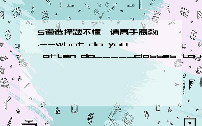 5道选择题不懂,请高手赐教1.--what do you often do_____classes to relax yourself?Listen to music.A.over B.among C.between D.through2.I ____think it____be a holiday for me.A./;won't B.don't; will C.don't;won't D.do;won't3.How's your tour?Is i