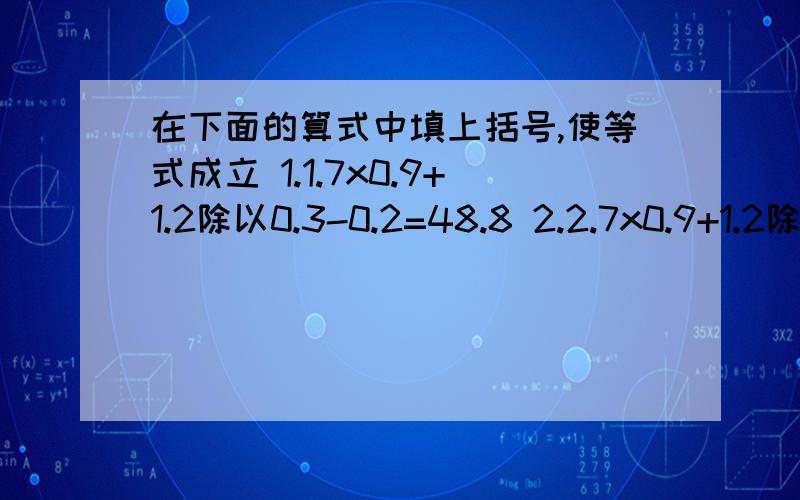 在下面的算式中填上括号,使等式成立 1.1.7x0.9+1.2除以0.3-0.2=48.8 2.2.7x0.9+1.2除以0.3-0.2=18.3回答者重谢!另：7x0.9+1.2除以0.3-0.2=75 4.7x0.9+1.2除以0.3-0.2=47.6