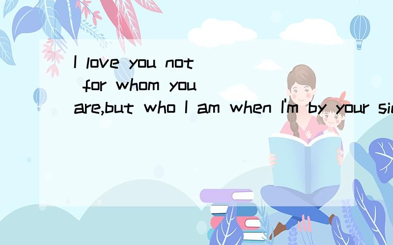 I love you not for whom you are,but who I am when I'm by your side..翻译成中文.